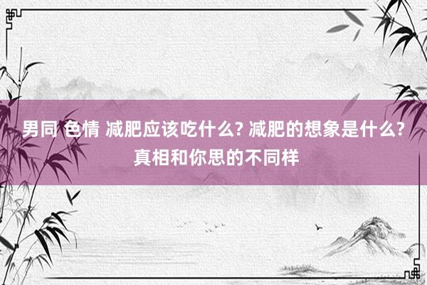 男同 色情 减肥应该吃什么? 减肥的想象是什么? 真相和你思的不同样