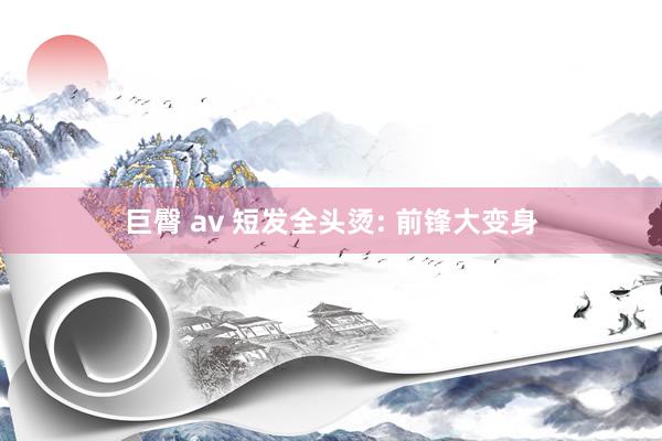 巨臀 av 短发全头烫: 前锋大变身