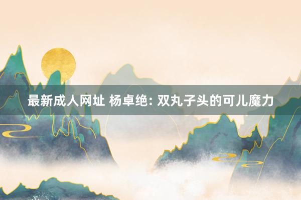 最新成人网址 杨卓绝: 双丸子头的可儿魔力