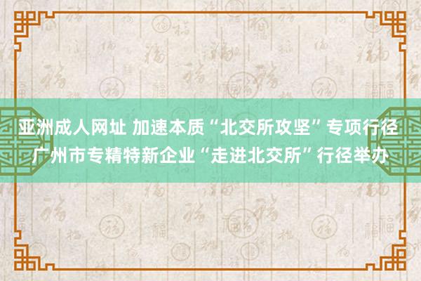 亚洲成人网址 加速本质“北交所攻坚”专项行径 广州市专精特新企业“走进北交所”行径举办