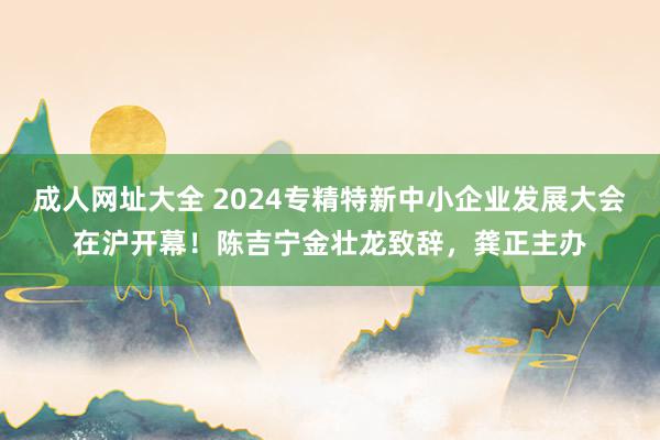 成人网址大全 2024专精特新中小企业发展大会在沪开幕！陈吉宁金壮龙致辞，龚正主办