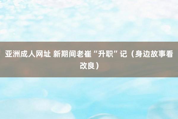 亚洲成人网址 新期间老崔“升职”记（身边故事看改良）