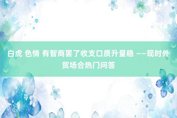 白虎 色情 有智商罢了收支口质升量稳 ——现时外贸场合热门问答