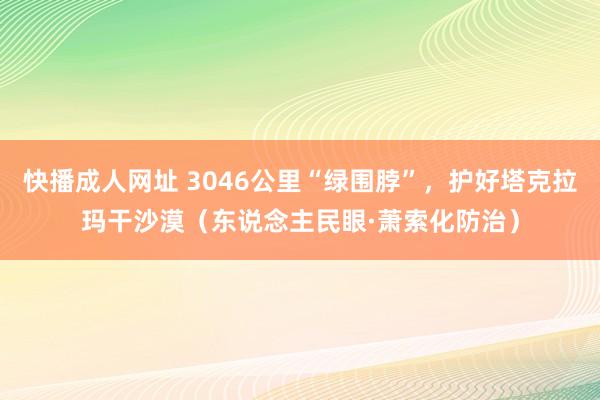 快播成人网址 3046公里“绿围脖”，护好塔克拉玛干沙漠（东说念主民眼·萧索化防治）