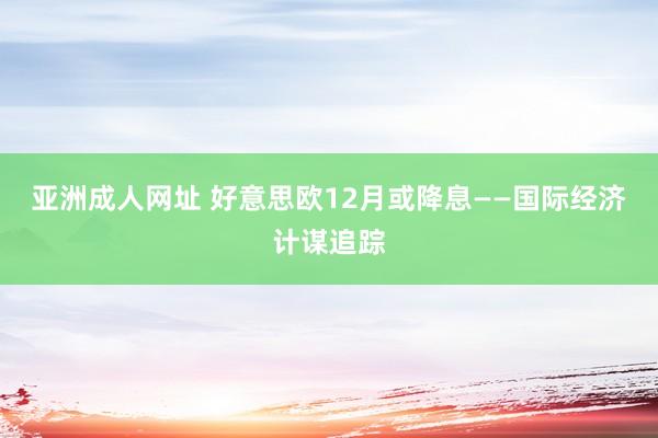 亚洲成人网址 好意思欧12月或降息——国际经济计谋追踪