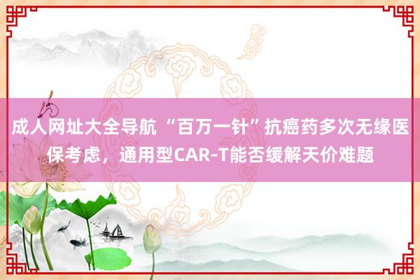 成人网址大全导航 “百万一针”抗癌药多次无缘医保考虑，通用型CAR-T能否缓解天价难题