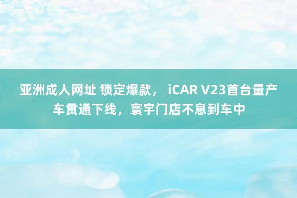 亚洲成人网址 锁定爆款， iCAR V23首台量产车贯通下线，寰宇门店不息到车中