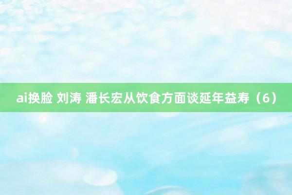 ai换脸 刘涛 潘长宏从饮食方面谈延年益寿（6）