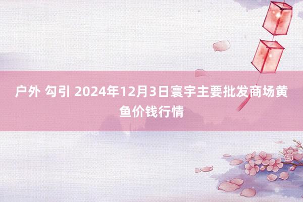 户外 勾引 2024年12月3日寰宇主要批发商场黄鱼价钱行情