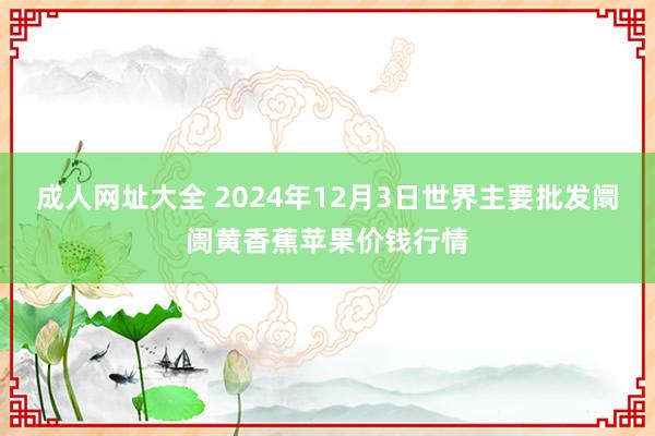 成人网址大全 2024年12月3日世界主要批发阛阓黄香蕉苹果价钱行情