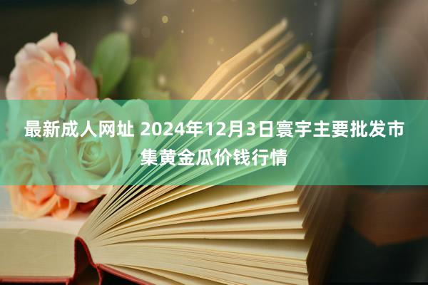 最新成人网址 2024年12月3日寰宇主要批发市集黄金瓜价钱行情