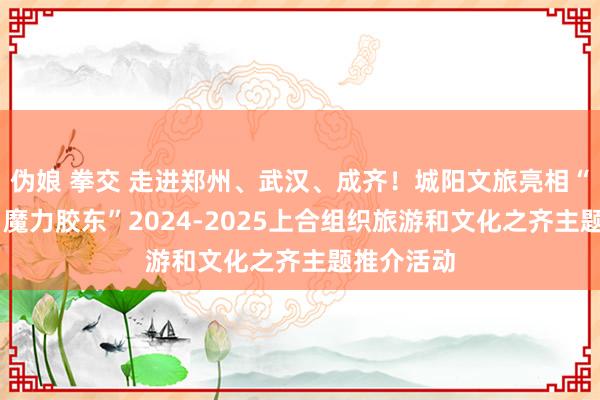 伪娘 拳交 走进郑州、武汉、成齐！城阳文旅亮相“先锋青岛 魔力胶东”2024-2025上合组织旅游和文化之齐主题推介活动