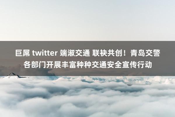 巨屌 twitter 端淑交通 联袂共创！青岛交警各部门开展丰富种种交通安全宣传行动