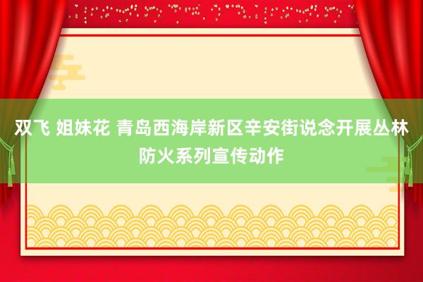 双飞 姐妹花 青岛西海岸新区辛安街说念开展丛林防火系列宣传动作