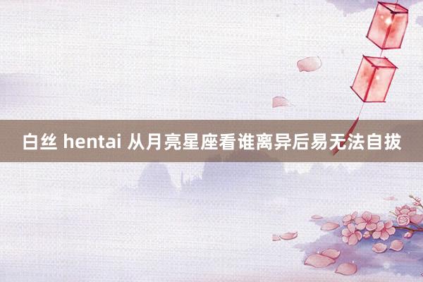 白丝 hentai 从月亮星座看谁离异后易无法自拔