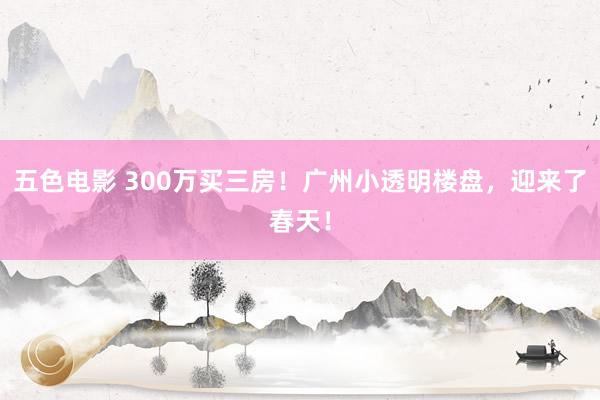 五色电影 300万买三房！广州小透明楼盘，迎来了春天！