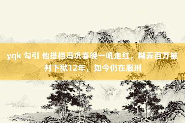 yqk 勾引 他搭档冯巩春晚一吼走红，糊弄百万被判下狱12年，如今仍在服刑