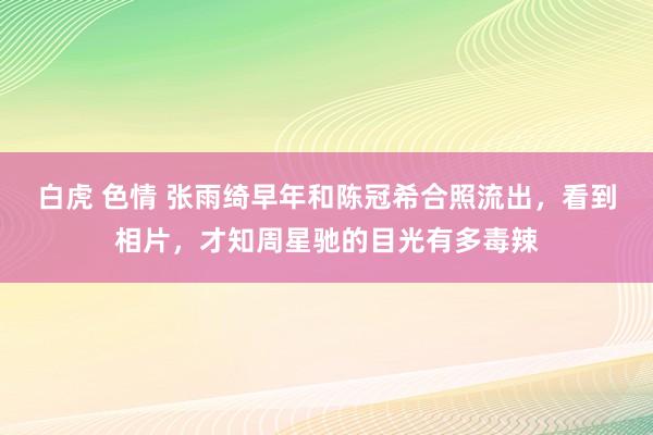 白虎 色情 张雨绮早年和陈冠希合照流出，看到相片，才知周星驰的目光有多毒辣