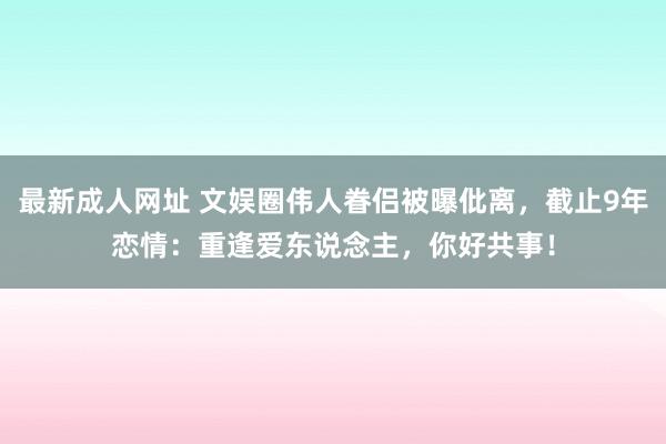 最新成人网址 文娱圈伟人眷侣被曝仳离，截止9年恋情：重逢爱东说念主，你好共事！