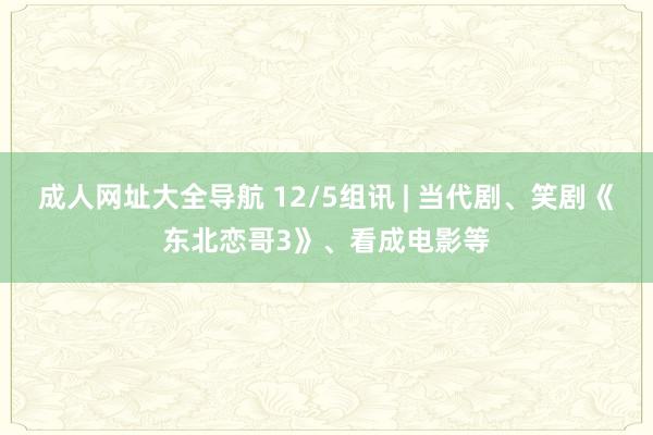 成人网址大全导航 12/5组讯 | 当代剧、笑剧《东北恋哥3》、看成电影等