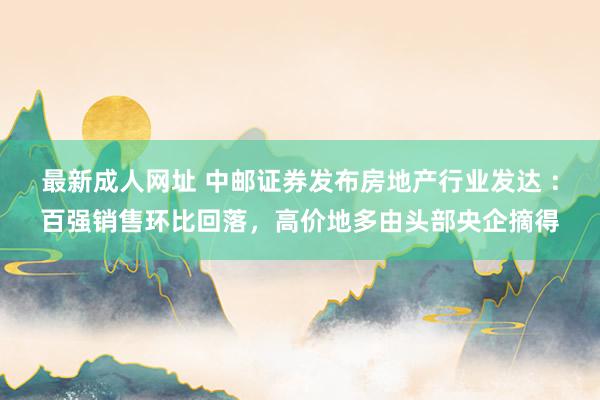 最新成人网址 中邮证券发布房地产行业发达 ：百强销售环比回落，高价地多由头部央企摘得