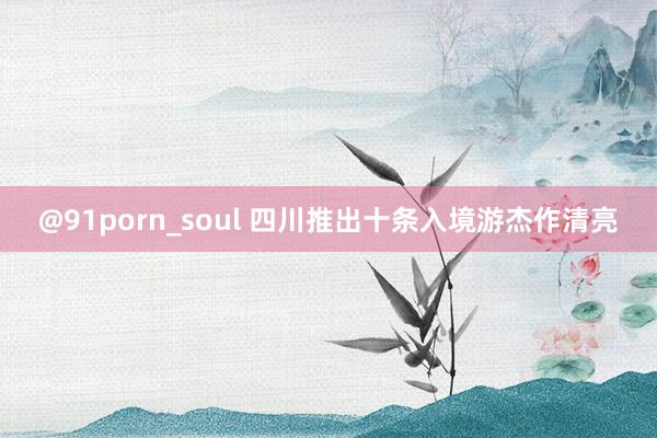 @91porn_soul 四川推出十条入境游杰作清亮