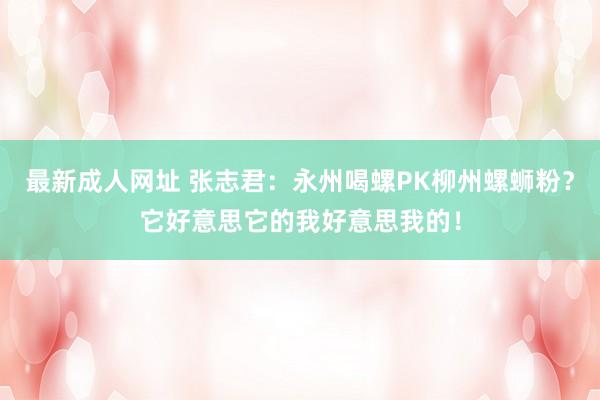 最新成人网址 张志君：永州喝螺PK柳州螺蛳粉？它好意思它的我好意思我的！