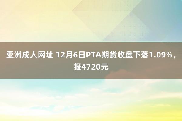 亚洲成人网址 12月6日PTA期货收盘下落1.09%，报4720元