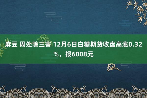 麻豆 周处除三害 12月6日白糖期货收盘高涨0.32%，报6008元