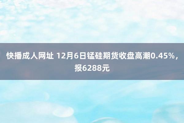 快播成人网址 12月6日锰硅期货收盘高潮0.45%，报6288元