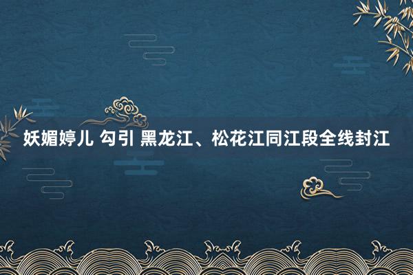 妖媚婷儿 勾引 黑龙江、松花江同江段全线封江