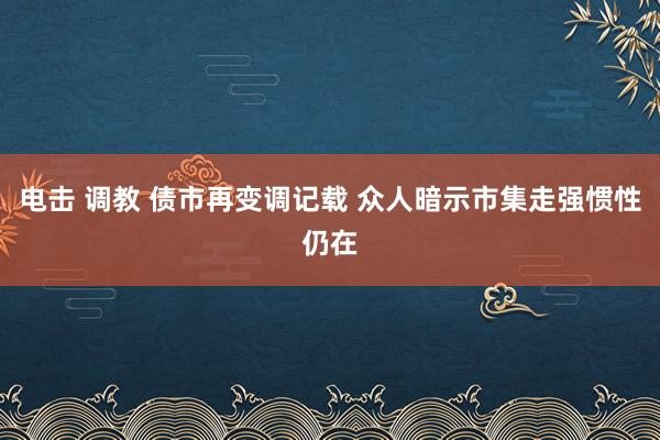 电击 调教 债市再变调记载 众人暗示市集走强惯性仍在