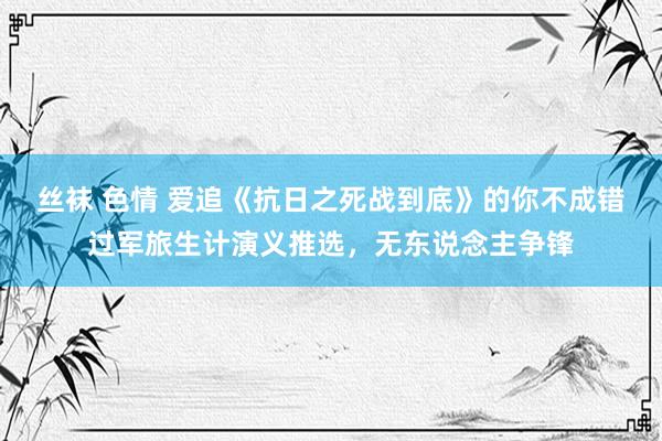 丝袜 色情 爱追《抗日之死战到底》的你不成错过军旅生计演义推选，无东说念主争锋