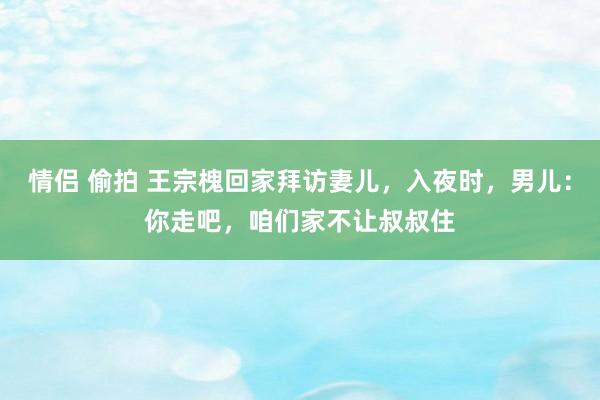 情侣 偷拍 王宗槐回家拜访妻儿，入夜时，男儿：你走吧，咱们家不让叔叔住