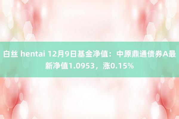 白丝 hentai 12月9日基金净值：中原鼎通债券A最新净值1.0953，涨0.15%