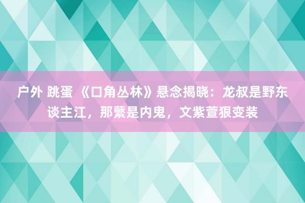 户外 跳蛋 《口角丛林》悬念揭晓：龙叔是野东谈主江，那蘩是内鬼，文紫萱狠变装