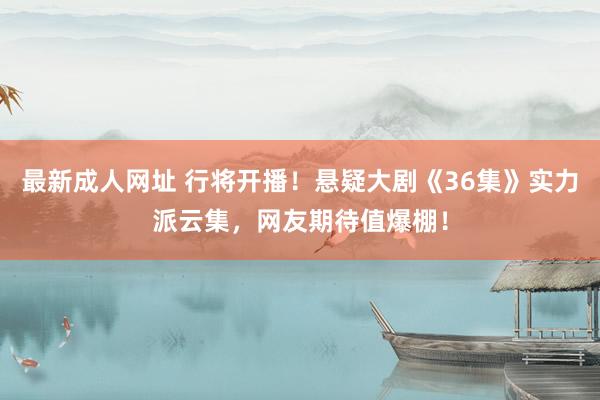 最新成人网址 行将开播！悬疑大剧《36集》实力派云集，网友期待值爆棚！