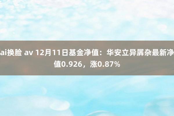 ai换脸 av 12月11日基金净值：华安立异羼杂最新净值0.926，涨0.87%