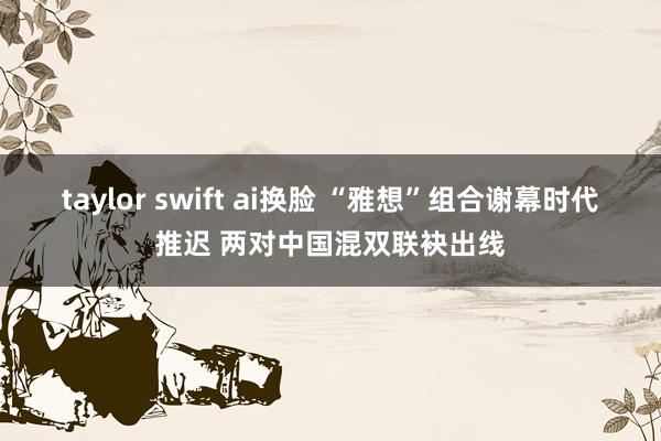 taylor swift ai换脸 “雅想”组合谢幕时代推迟 两对中国混双联袂出线