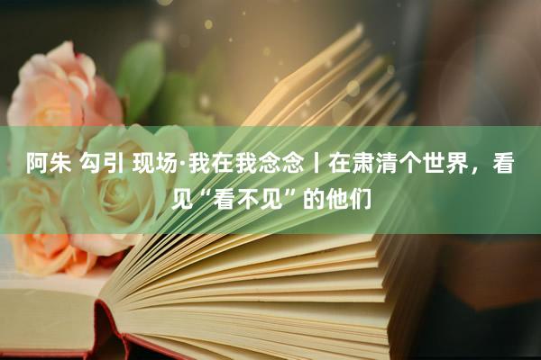 阿朱 勾引 现场·我在我念念丨在肃清个世界，看见“看不见”的他们