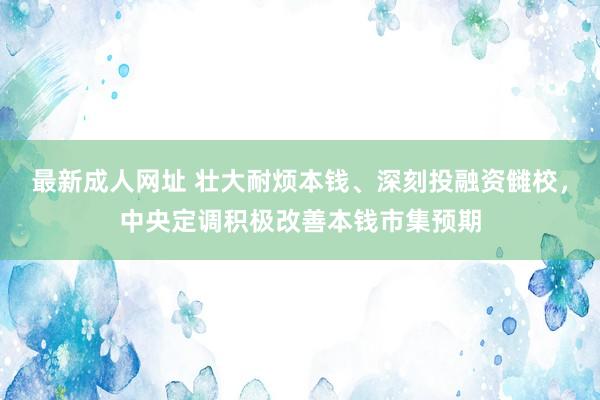 最新成人网址 壮大耐烦本钱、深刻投融资雠校，中央定调积极改善本钱市集预期