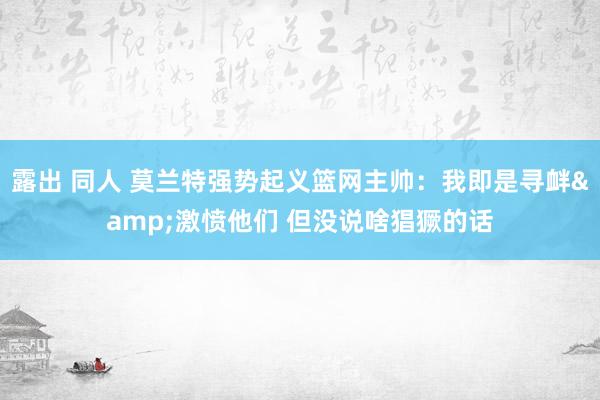 露出 同人 莫兰特强势起义篮网主帅：我即是寻衅&激愤他们 但没说啥猖獗的话