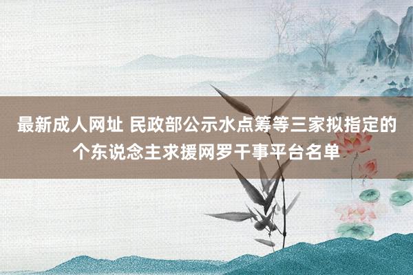 最新成人网址 民政部公示水点筹等三家拟指定的个东说念主求援网罗干事平台名单