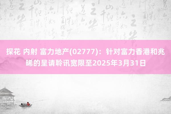 探花 内射 富力地产(02777)：针对富力香港和兆晞的呈请聆讯宽限至2025年3月31日