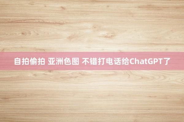 自拍偷拍 亚洲色图 不错打电话给ChatGPT了