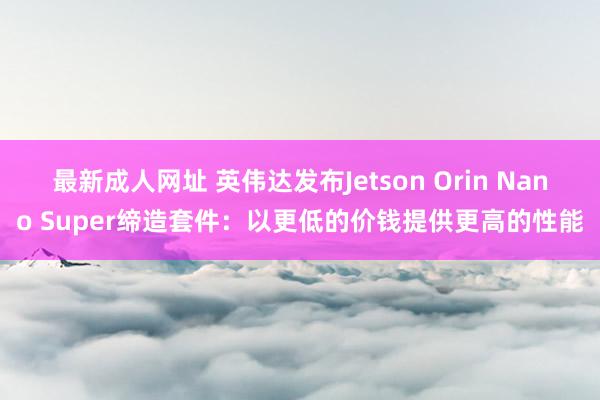 最新成人网址 英伟达发布Jetson Orin Nano Super缔造套件：以更低的价钱提供更高的性能