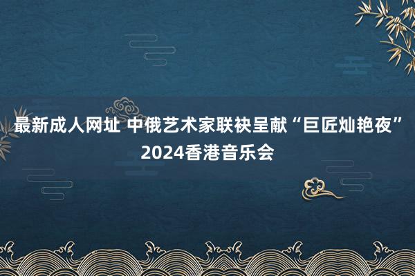 最新成人网址 中俄艺术家联袂呈献“巨匠灿艳夜”2024香港音乐会