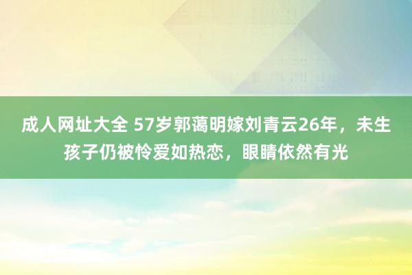 成人网址大全 57岁郭蔼明嫁刘青云26年，未生孩子仍被怜爱如热恋，眼睛依然有光