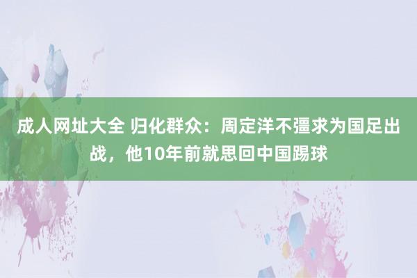 成人网址大全 归化群众：周定洋不彊求为国足出战，他10年前就思回中国踢球