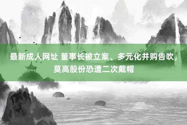 最新成人网址 董事长被立案、多元化并购告吹，莫高股份恐遭二次戴帽